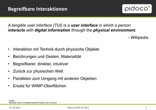 Begreifbare Interaktionen
A tangible user interface (TUI) is a user interface in which a person
interacts with digital information through the physical environment.
- Wikipedia
• Interaktion mit Technik durch physische Objekte
• Berührungen und Gesten, Materialität
• Begreifbarer, direkter, intuitiver
• Zurück zur physischen Welt

• Parallelen zum Umgang mit anderen Objekten
• Ersatz für WIMP-Oberflächen

Quellen:
Wikipedia: http://en.wikipedia.org/wiki/Tangible_user_interface

31.10.2013

Pidoco GmbH © 2013

5

 