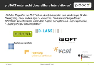 proTACT untersucht „begreifbare Interaktionen“
„Ziel des Projektes proTACT ist es, durch Methoden und Werkzeuge für das
Prototyping, KMU in die Lage zu versetzen, Produkte mit begreifbarer
Interaktion zu entwickeln, unter dem Aspekt der optimalen User Experience,
[…] und geringer Gesamtkosten.“

31.10.2013

Pidoco GmbH © 2013

7

 