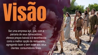 Visão
Ser uma empresa ágil, que, com a
parceria de seus fornecedores,
oferece preços baixos e é reconhecida
como a melhor opção de restaurante,
agregando lazer e bem estar aos seus
clientes: consumidores finais.
 