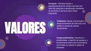 Comprometimento: Incentivar a
proatividade, o espírito de equipe e o
envolvimento pleno dos funcionários
com todos os valores e ações da
empresa.
Inovação - Sempre buscar o
aperfeiçoamento de nossos serviços por
meio de pesquisa e atualização constante
de produtos e serviços para nosso
segmento.
Cidadania: Apoiar a promoção e o
desenvolvimento do exercício civil,
político e social de nossos
funcionários.
VALORES
 