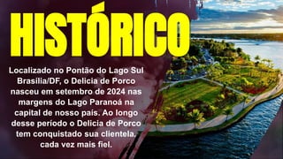 Localizado no Pontão do Lago Sul
Brasília/DF, o Delicia de Porco
nasceu em setembro de 2024 nas
margens do Lago Paranoá na
capital de nosso país. Ao longo
desse período o Delicia de Porco
tem conquistado sua clientela,
cada vez mais fiel.
HISTÓRICO
 