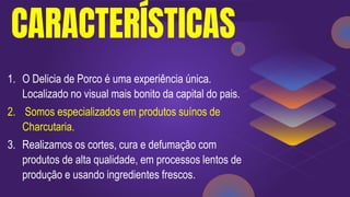 CARACTERÍSTICAS
1. O Delicia de Porco é uma experiência única.
Localizado no visual mais bonito da capital do pais.
2. Somos especializados em produtos suínos de
Charcutaria.
3. Realizamos os cortes, cura e defumação com
produtos de alta qualidade, em processos lentos de
produção e usando ingredientes frescos.
 