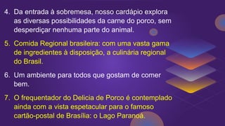 4. Da entrada à sobremesa, nosso cardápio explora
as diversas possibilidades da carne do porco, sem
desperdiçar nenhuma parte do animal.
5. Comida Regional brasileira: com uma vasta gama
de ingredientes à disposição, a culinária regional
do Brasil.
6. Um ambiente para todos que gostam de comer
bem.
7. O frequentador do Delicia de Porco é contemplado
ainda com a vista espetacular para o famoso
cartão-postal de Brasília: o Lago Paranoá.
 