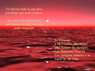 Te ofrezco todo lo que hice,
el trabajo que pude realizar,

 las cosas que pasaron por
mis manos y lo que con ellas
       pude construir.


                                Te Presento
                                a Mi Familia, Mis Hijos,
                                 Los Amigos De Siempre,
                                Las Amistades Nuevas
                                Los Antiguos Amores, y al
                                Amor de Mi Vida


                                                    J. JONES
 