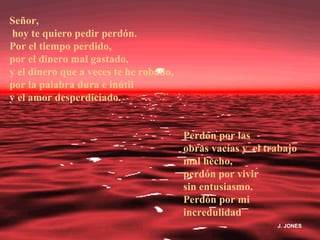 Señor,
hoy te quiero pedir perdón.
Por el tiempo perdido,
por el dinero mal gastado,
y el dinero que a veces te he robado,
por la palabra dura e inútil
y el amor desperdiciado.


                                        Perdón por las
                                        obras vacías y el trabajo
                                        mal hecho,
                                        perdón por vivir
                                        sin entusiasmo.
                                        Perdón por mi
                                        incredulidad
                                                            J. JONES
 