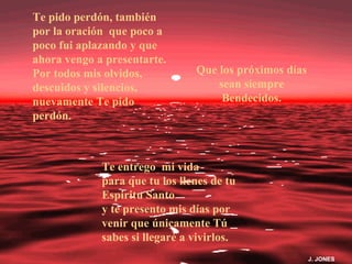 Te pido perdón, también
por la oración que poco a
poco fui aplazando y que
ahora vengo a presentarte.
Por todos mis olvidos,          Que los próximos días
descuidos y silencios,              sean siempre
nuevamente Te pido                   Bendecidos.
perdón.



             Te entrego mi vida
             para que tu los llenes de tu
             Espiritu Santo
             y te presento mis días por
             venir que únicamente Tú
             sabes si llegaré a vivirlos.
                                                        J. JONES
 