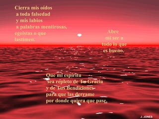 Cierra mis oídos
 a toda falsedad
 y mis labios
 a palabras mentirosas,
egoistas o que                         Abre
lastimen.                             mi ser a
                                    todo lo que
                                     es bueno.



             Que mi espíritu
              sea repleto de Tu Gracia
             y de Tus Bendiciones
             para que las derrame
             por donde quiera que pase.

                                                  J. JONES
 