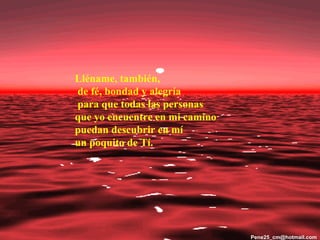 Lléname, también,
de fé, bondad y alegría
para que todas las personas
que yo encuentre en mi camino
puedan descubrir en mí
un poquito de Tí.




                                Pene25_cm@hotmail.com
 