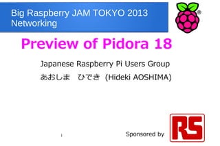 1
Big Raspberry JAM TOKYO 2013
Networking
Preview of Pidora 18
Japanese Raspberry Pi Users Group
あおしま　ひでき (Hideki AOSHIMA) 　　　　
　
Sponsored by
 