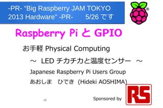 13
-PR- “Big Raspberry JAM TOKYO
2013 Hardware” -PR- 　 5/26 です
Raspberry Pi と GPIO
お手軽 Physical Computing
～ LED チカチカと温度センサー ～
Japanese Raspberry Pi Users Group
あおしま　ひでき (Hideki AOSHIMA) 　　　　
　
Sponsored by
 
