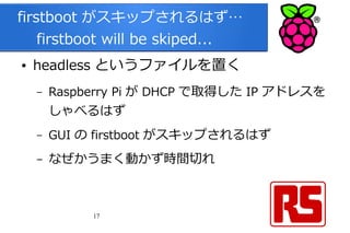 17
firstboot がスキップされるはず…
　 firstboot will be skiped...
● headless というファイルを置く
– Raspberry Pi が DHCP で取得した IP アドレスを
しゃべるはず
– GUI の firstboot がスキップされるはず
– なぜかうまく動かず時間切れ
 