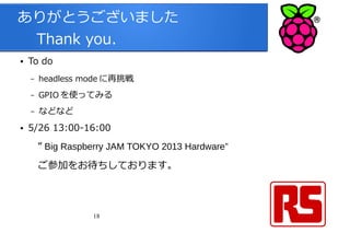 18
ありがとうございました
　 Thank you.
● To do
– headless mode に再挑戦
– GPIO を使ってみる
– などなど
● 5/26 13:00-16:00
　“ Big Raspberry JAM TOKYO 2013 Hardware”
　ご参加をお待ちしております。
 