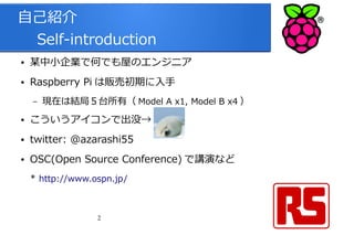 2
自己紹介
　 Self-introduction
● 某中小企業で何でも屋のエンジニア
● Raspberry Pi は販売初期に入手
– 現在は結局５台所有（ Model A x1, Model B x4 ）
● こういうアイコンで出没→
● twitter: @azarashi55
● OSC(Open Source Conference) で講演など
* http://www.ospn.jp/
 