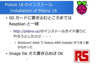 5
Pidora 18 のインストール
　 Installation of Pidora 18
● SD カードに書き込むところまでは
Raspbian と一緒
– http://pidora.ca/のインストールガイド通りに
やろうとしたけど・・・
● Windows7 64bit で Fedora ARM Installer がうまく動
かなかった
● Image file さえ書き込めば OK
 