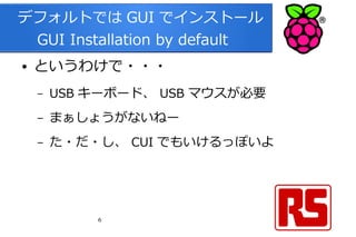 6
デフォルトでは GUI でインストール
　 GUI Installation by default
● というわけで・・・
– USB キーボード、 USB マウスが必要
– まぁしょうがないねー
– た・だ・し、 CUI でもいけるっぽいよ
 