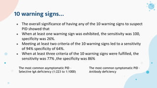 10 warning signs…
● The overall significance of having any of the 10 warning signs to suspect
PID showed that
● When at least one warning sign was exhibited, the sensitivity was 100,
specificity was 26%.
● Meeting at least two criteria of the 10 warning signs led to a sensitivity
of 94% specificity of 64%.
● When at least three criteria of the 10 warning signs were fulfilled, the
sensitivity was 77% ,the specificity was 86%
The most common asymptomatic PID –
Selective IgA deficiency (1:223 to 1:1000)
The most common symptomatic PID –
Antibody deficiency
 