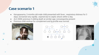 Case scenario 1
● Karuppasamy, 3 months old male child presented with fever , respiratory distress for 3
days; worsened very rapidly ; expired due to septic shock within a day.
● ALC-3000; previous 3 sibling death at similar age; consanguinity present
● Previous child workup for complement and Ig profile was normal.
 