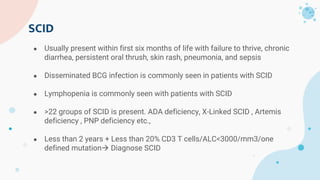 SCID
● Usually present within first six months of life with failure to thrive, chronic
diarrhea, persistent oral thrush, skin rash, pneumonia, and sepsis
● Disseminated BCG infection is commonly seen in patients with SCID
● Lymphopenia is commonly seen with patients with SCID
● >22 groups of SCID is present. ADA deficiency, X-Linked SCID , Artemis
deficiency , PNP deficiency etc.,
● Less than 2 years + Less than 20% CD3 T cells/ALC<3000/mm3/one
defined mutation Diagnose SCID
 