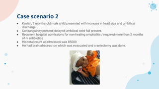 Case scenario 2
● Kavish, 7 months old male child presented with increase in head size and umbilical
discharge.
● Consanguinity present; delayed umbilical cord fall present.
● Recurrent hospital admissions for non-healing omphalitis / required more than 2 months
of iv antibiotics
● His total count at admission was 85000
● He had brain abscess too which was evacuated and craniectomy was done.
 