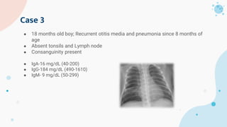 Case 3
● 18 months old boy; Recurrent otitis media and pneumonia since 8 months of
age
● Absent tonsils and Lymph node
● Consanguinity present
● IgA-16 mg/dL (40-200)
● IgG-184 mg/dL (490-1610)
● IgM- 9 mg/dL (50-299)
 