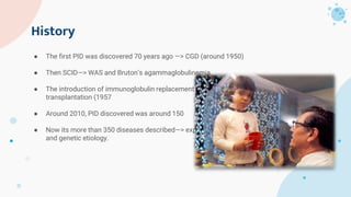 History
● The first PID was discovered 70 years ago —> CGD (around 1950)
● Then SCID—> WAS and Bruton’s agammaglobulinemia
● The introduction of immunoglobulin replacement (1952) and bone marrow
transplantation (1957
● Around 2010, PID discovered was around 150
● Now its more than 350 diseases described—> expansion in understanding immune basis
and genetic etiology.
 