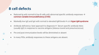 B cell defects
● Reduced Ig with normal to low B cells with abnormal specific antibody responses 
common variable immunodeficiency (CVID)
● Markedly low IgG and IgA with normal to elevated IgM levels s/o Hyper IgM syndrome
● Antibody deficiency- best approach to diagnosis Serum specific antibody titers
(usually IgG) in response to vaccine antigens (tetanus toxoid and pneumococcus)
● Pre and post immunization levels will be diminished or absent
● In many PIDs, antibody responses to these antigens are absent.
 
