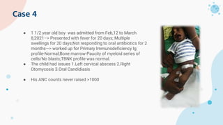 Case 4
● 1 1/2 year old boy was admitted from Feb,12 to March
8,2021–> Presented with fever for 20 days; Multiple
swellings for 20 days;Not responding to oral antibiotics for 2
months—> worked up for Primary Immunodeficiency Ig
profile-Normal;Bone marrow-Paucity of myeloid series of
cells/No blasts;TBNK profile was normal.
● The child had issues 1.Left cervical abscess 2.Right
Otomycosis 3.Oral Candidiasis
● His ANC counts never raised >1000
 