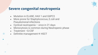 Severe congenital neutropenia
● Mutation in ELANE, HAX 1 and G6PC3
● More prone for Staphylococcus, E.coli and
Pseudomonal infections
● Cyclical neutropenia – once in 21 days
● Monocytosis is common during Neutropenic phase
● Treatment –G-CSF
● Defintite management HSCT
 
