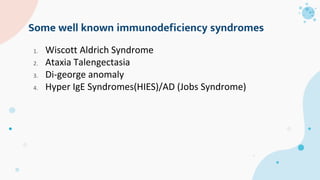 Some well known immunodeficiency syndromes
1. Wiscott Aldrich Syndrome
2. Ataxia Talengectasia
3. Di-george anomaly
4. Hyper IgE Syndromes(HIES)/AD (Jobs Syndrome)
 