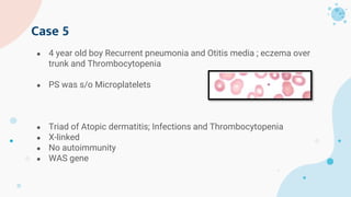 ● 4 year old boy Recurrent pneumonia and Otitis media ; eczema over
trunk and Thrombocytopenia
● PS was s/o Microplatelets
● Triad of Atopic dermatitis; Infections and Thrombocytopenia
● X-linked
● No autoimmunity
● WAS gene
Case 5
 