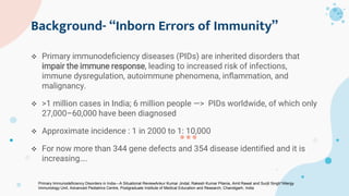 Background- “Inborn Errors of Immunity”
 Primary immunodeﬁciency diseases (PIDs) are inherited disorders that
impair the immune response, leading to increased risk of infections,
immune dysregulation, autoimmune phenomena, inﬂammation, and
malignancy.
 >1 million cases in India; 6 million people —> PIDs worldwide, of which only
27,000–60,000 have been diagnosed
 Approximate incidence : 1 in 2000 to 1: 10,000
 For now more than 344 gene defects and 354 disease identified and it is
increasing….
Primary Immunodeﬁciency Disorders in India—A Situational ReviewAnkur Kumar Jindal, Rakesh Kumar Pilania, Amit Rawat and Surjit Singh*Allergy
Immunology Unit, Advanced Pediatrics Centre, Postgraduate Institute of Medical Education and Research, Chandigarh, India
 