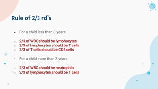 Rule of 2/3 rd’s
● For a child less than 3 years
o 2/3 of WBC should be lymphocytes
o 2/3 of lymphocytes should be T cells
o 2/3 of T cells should be CD4 cells
• For a child more than 3 years
o 2/3 of WBC should be neutrophils
o 2/3 of lymphocytes should be T cells
 