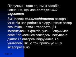 12.08.15 10
Підручник стає одним із засобів
навчання, що має авторськийавторський
характерхарактер.
Змінилися взаємовідносинивзаємовідносини автора і
учня під час роботи з підручником: автор
визначає шляхи інтерпретації і
коментування фактів, учень “сприймає
себе ” почасти співавтором, вступає в
діалог і з автором підручника, і з
учителем, якщо той пропонує іншу
інтерпретацію.
 