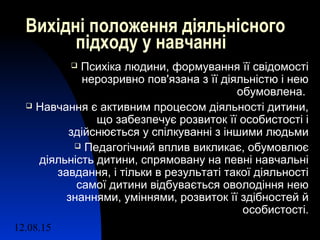 12.08.15 2
Вихідні положення діяльнісного
підходу у навчанні
 Психіка людини, формування її свідомості
нерозривно пов'язана з її діяльністю і нею
обумовлена.
 Навчання є активним процесом діяльності дитини,
що забезпечує розвиток її особистості і
здійснюється у спілкуванні з іншими людьми
 Педагогічний вплив викликає, обумовлює
діяльність дитини, спрямовану на певні навчальні
завдання, і тільки в результаті такої діяльності
самої дитини відбувається оволодіння нею
знаннями, уміннями, розвиток її здібностей й
особистості.
 