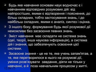12.08.15 3
 Будь яке навчання основам наук водночас є іБудь яке навчання основам наук водночас є і
навчанням відповідних розумових дій: віднавчанням відповідних розумових дій: від
найпростіших, якими є відтворення і пояснення, донайпростіших, якими є відтворення і пояснення, до
більш складних, тобто застосування знань, і добільш складних, тобто застосування знань, і до
найбільш складних, якими є аналіз, синтез і оцінка.найбільш складних, якими є аналіз, синтез і оцінка.
 З іншого боку, формування будь якої розумової діїЗ іншого боку, формування будь якої розумової дії
неможливе без засвоєння певних знань.неможливе без засвоєння певних знань.
 Зміст навчання має складати не система знаньЗміст навчання має складати не система знань
(ідеї, теорії, інша наукова інформація), а система(ідеї, теорії, інша наукова інформація), а система
дій і знання, що забезпечують освоєння цієїдій і знання, що забезпечують освоєння цієї
системи.системи.
 Засвоєне знання - це не те, яке учень запам'ятав, аЗасвоєне знання - це не те, яке учень запам'ятав, а
те, яке перетворилося в нього на розумові дії,те, яке перетворилося в нього на розумові дії,
уміння розв’язувати завдання, діяти не тільки ууміння розв’язувати завдання, діяти не тільки у
навчанні, а й поза навчальним процесом у житті.навчанні, а й поза навчальним процесом у житті.
 