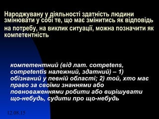 12.08.15 4
Народжувану у діяльності здатність людини
змінювати у собі те, що має змінитись як відповідь
на потребу, на виклик ситуації, можна позначити як
компетентність
компетентний (від лат. competens,
competentis належний, здатний) – 1)
обізнаний у певній області; 2) той, хто має
право за своїми знаннями або
повноваженнями робити або вирішувати
що-небудь, судити про що-небудь
 