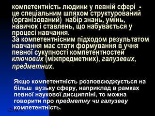 12.08.15 5
компетентність людини у певній сфері -
це спеціальним шляхом структурований
(організований) набір знань, умінь,
навичок і ставлень, що набувається у
процесі навчання.
За компетентнісним підходом результатом
навчання має стати формування в учня
певної сукупності компетентностей
ключовихключових (міжпредметних), галузевихгалузевих,
предметнихпредметних.
Якщо компетентність розповсюджується на
більш вузьку сферу, наприклад в рамках
певної наукової дисципліні, то можна
говорити про предметну чи галузеву
компетентність.
 