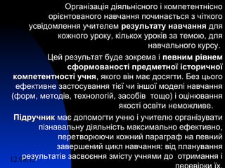12.08.15 7
Організація діяльнісного і компетентнісно
орієнтованого навчання починається з чіткого
усвідомлення учителем результату навчаннярезультату навчання для
кожного уроку, кількох уроків за темою, для
навчального курсу.
Цей результат буде зокрема і певним рівнемпевним рівнем
сформованості предметної історичноїсформованості предметної історичної
компетентності учнякомпетентності учня, якого він має досягти. Без цього
ефективне застосування тієї чи іншої моделі навчання
(форм, методів, технологій, засобів тощо) і оцінювання
якості освіти неможливе.
ПідручникПідручник має допомогти учню і учителю організувати
пізнавальну діяльність максимально ефективно,
перетворюючи кожний параграф на певний
завершений цикл навчання: від планування
результатів засвоєння змісту учнями до отримання і
 
