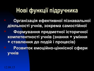 12.08.15 8
Нові функції підручника

Організація ефективної пізнавальноїОрганізація ефективної пізнавальної
діяльності учнів, зокрема самостійноїдіяльності учнів, зокрема самостійної
 Формування предметної історичноїФормування предметної історичної
компетентності учнів (знання + уміннякомпетентності учнів (знання + уміння
+ ставлення до подій і процесів)+ ставлення до подій і процесів)
 Розвиток емоційно-ціннісної сфериРозвиток емоційно-ціннісної сфери
учнівучнів
 