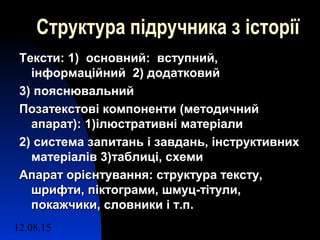 12.08.15 9
Структура підручника з історії
Тексти:Тексти: 1) основний: вступний,
інформаційний 2) додатковий
3) пояснювальний
Позатекстові компоненти (методичнийПозатекстові компоненти (методичний
апарат):апарат): 1)ілюстративні матеріали
2) система запитань і завдань, інструктивних
матеріалів 3)таблиці, схеми
Апарат орієнтування: структура тексту,Апарат орієнтування: структура тексту,
шрифти, піктограми, шмуц-тітули,шрифти, піктограми, шмуц-тітули,
покажчики, словники і т.п.покажчики, словники і т.п.
 