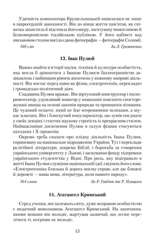 Удячність композитора Крушельницькій виявлялася не лише
в щиросердній закоханості. Він до кінця життя пам’ятав, як спі�
вачка захистила й відстояла його оперу, знехтувану вимогливою й
безкомпромісною італійською публікою. У його кабінеті над
письмовим столом висіла єдина фотографія — фотографія Соломії.
168 слів За Л. Громовенко
13. Іван Пулюй
Важко знайти в історії науки, техніки й культури особистість,
яка могла б зрівнятися з Іваном Пулюєм багатогранністю за�
цікавлень і найвищим рівнем досягнень у кожному напрямі діяль�
ності. Він постає перед нами як фізик, електротехнік, перекладач
і громадсько�політичний діяч.
Спадщина Пулюя вражає. Він віртуозний конструктор і експе�
риментатор, удумливий новатор у намаганні пояснити спостере�
жувані явища на основі законів природи та принципів пізнання.
Це чудовий педагог, який не йде второваними шляхами, а шу�
кає власних. Він і блискучий популяризатор, що зумів поєднати
у своїх лекціях і статтях наукову строгість із прекрасним стилем.
Найважливіші досягнення Пулюя в галузі фізики стосуються
катодних і Х�променів.
Окремо треба сказати про плідну діяльність Івана Пулюя,
спрямовану на національне відродження України. Тут і переклади
релігійної літератури, зокрема Біблії, і боротьба за створення
українського університету у Львові, і заснування фонду підтримки
українського студентства у Відні. Про роль, яку відігравало в
житті Івана Пулюя служіння національній ідеї, свідчать його слова:
«Електротехніка близька й дорога моєму серцю, але ще ближчі
й дорожчі — наша мова, література, доля нашого народу».
164 слова За Р. Гайдою та Р. Пляцком
14. Агатангел Кримський
Серед учених, які належать світу, дуже яскравою особистістю
є видатний мовознавець Агатангел Кримський. На запитання,
якими мовами він володіє, жартував зазвичай, що легше пере�
лічити ті, котрими не володіє.
15
 