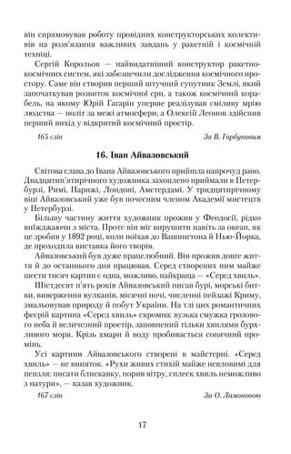 він спрямовував роботу провідних конструкторських колекти�
вів на розв’язання важливих завдань у ракетній і космічній
техніці.
Сергій Корольов — найвидатніший конструктор ракетно�
космічних систем, які забезпечили дослідження космічного про�
стору. Саме він створив перший штучний супутник Землі, який
започаткував розвиток космічної ери, а також космічний кора�
бель, на якому Юрій Гагарін уперше реалізував сміливу мрію
людства — політ за межі атмосфери, а Олексій Леонов здійснив
перший вихід у відкритий космічний простір.
165 слів За В. Горбуновим
16. Іван Айвазовський
Світова слава до Івана Айвазовського прийшла напрочуд рано.
Двадцятип’ятирічного художника захоплено приймали в Петер�
бурзі, Римі, Парижі, Лондоні, Амстердамі. У тридцятирічному
віці Айвазовський уже був почесним членом Академії мистецтв
у Петербурзі.
Більшу частину життя художник прожив у Феодосії, рідко
виїжджаючи з міста. Проте він міг вирушити навіть за океан, як
це зробив у 1892 році, коли поїхав до Вашингтона й Нью�Йорка,
де проходила виставка його творів.
Айвазовський був дуже працелюбний. Він прожив довге жит�
тя й до останнього дня працював. Серед створених ним майже
шести тисяч картин є одна, можливо, найкраща — «Серед хвиль».
Шістдесят п’ять років Айвазовський писав бурі, морські бит�
ви, виверження вулканів, місячні ночі, численні пейзажі Криму,
змальовував природу й побут України. На тлі цих романтичних
феєрій картина «Серед хвиль» скромна: вузька смужка грозово�
го неба й величезний простір, заповнений тільки хвилями бурх�
ливого моря. Крізь хмари й воду пробивається сонячний про�
мінь.
Усі картини Айвазовського створені в майстерні. «Серед
хвиль» — не виняток. «Рухи живих стихій майже невловимі для
пензля: писати блискавку, порив вітру, сплеск хвиль неможливо
з натури», — казав художник.
167 слів За О. Ламоновою
17
 
