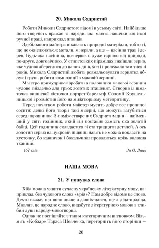 20. Микола Сядристий
Роботи Миколи Сядристого відомі в усьому світі. Найбільше
його творчість вражає ті народи, які мають навички копіткої
ручної праці, наприклад японців.
Здебільшого майстра цікавлять природні матеріали, тобто ті,
що не окислюються: метали, мінерали, а ще — насіння трав і де�
рев. Будь�яка насінина, по�перше, є дуже гарною від природи,
по�друге, довговічною. У єгипетських пірамідах знайшли зерно,
яке чудово збереглося до наших днів, хоч і пролежало там тисячі
років. Микола Сядристий любить розмальовувати зернятка яб�
лук і груш, робити композиції в маковій зернині.
Маестро примудрився зробити з половинки макової зернини
чудове гніздечко для трьох золотих пташенят. Створив із шма�
точка вишневої кісточки портрет�барельєф Соломії Крушель�
ницької і розмістив його на мініатюрному метеоритику.
Перед початком роботи майстер мусить добре все пропило�
сосити: деякі його твори такі мізерні, що можуть загубитися
серед порошинок. З�поміж створених Сядристим див — наймен�
ший у світі годинник, який він поставив замість ока золотій
бабці. Цей годинник складається зі ста тридцяти деталей. А ось
золотий сервіз на цукровій піщинці навіть не можна покласти на
хусточку, бо кавничок і бокальчики проваляться крізь волокна
тканини.
167 слів За О. Лань
НАША МОВА
21. У пошуках слова
Хіба можна уявити сучасну українську літературну мову, на�
приклад, без чудового слова «мрія»? Нам добре відоме це слово.
Дехто скаже, що воно знане з давніх�давен, ще з діда�прадіда.
Мовляв, це народне слово, видобуте літературною мовою з гли�
бин душі народу�мовотворця.
Однак не поспішайте з таким категоричним висновком. Візь�
міть «Кобзар» Тараса Шевченка, перегорніть його сторінки —
20
 