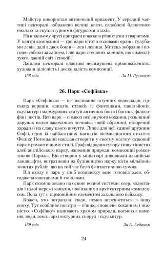 Майстер використав витончений орнамент. У середній час�
тині пекторалі зображено великі квіти, оздоблені блакитною
емаллю та скульптурними фігурками птахів.
На нижньому ярусі прикраси показано різні сцени з тваринами.
У центрі композиції — три пари істот з головами орлів і тулуба�
ми левів, далі з двох боків — лев і левиця. Митець зобразив і по�
гоню собаки за зайцем, і дві пари степових коників, що символі�
зують давній світ і спокій.
Загалом пекторалі властиві невимушена врівноваженість,
художня цілісність і досконалість композиції.
168 слів За М. Русяєвою
26. Парк «Софіївка»
Парк «Софіївка» — це поєднання штучних водоспадів, гір�
ських вершин, каналів, ставків із фонтанами, павільйонів,
скульптур і мармурових статуй античних богів і богинь, філосо�
фів і поетів. Цей парк — символ нев’янучого кохання, розкішний
дарунок палко закоханого чоловіка своїй обраниці, створений
заради й на славу цього почуття. Лише для неї, єдиної дружини
Софії, один із найбагатших магнатів вісімнадцятого століття
Фелікс Потоцький наказав створити у своєму маєтку казковий
парк у романтичному стилі. Граф відродив сувору тишу тінистих
алей англійського парку, наповнив природні композиції роман�
тикою Парижа. Він створив у мініатюрі дивовижні альпійські
ландшафти, витративши на будівництво парку вісім мільйонів
золотих рублів, що на той час було фантастичною сумою.
Від входу в парк у глиб комплексу веде головна алея, об�
саджена каштанами й тополями.
Парк скомпоновано на основі водної системи: озер, водоспа�
дів і цілої мережі каналів, пов’язаних з архітектурним комплек�
сом. Вода тут є гармонійним елементом загального пейзажу.
Кожен, хто потрапляє сюди, немов переноситься в іншу
епоху. Тут особливе повітря — п’янке, сповнене коханням і ніж�
ністю. «Софіївку» називають храмом природи, поемою з каме�
ню, води, землі, архітектурних споруд і скульптур.
169 слів За О. Седаком
24
 