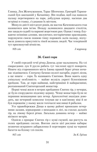 Глинка, Лев Жемчужников, Тарас Шевченко. Григорій Тарнов�
ський був закоханий у Качанівку. Він подбав, щоб сад навколо
палацу перетворився на парк, добудував церкву, насипав два
острівці в ставку, з’єднавши їх містком.
Минуло двісті шістдесят років, як маєток Каченовського став
називатися цим ім’ям. Позаду залишилося двадцяте століття,
яке завдало садибі та паркові жорстоких ран. Однак і тепер, блу�
каючи осінніми алеями, милуючись нестаріючими краєвидами,
порушуючи своєю появою тишу порожніх залів палацу, відчу�
ваєш довкола присутність тіней великих людей. Час теперішній
тут просякнутий вічністю.
169 слів З журналу
36. Святі гори
У своїй середній течії річка Донець дуже мальовнича. На тлі
смарагдових лук її русло робить тут численні круті повороти.
Нижче від старовинного міста Ізюма правий берег річки почи�
нає підніматися. Спочатку бачимо пологі пагорби, укриті лісом,
а ще нижче — гори. Їх називають Святими. Вони мають одну
унікальну особливість — майже всуціль укриті білосніжною
крейдою. Там, де гори найвищі, найстрімкіші й найкрасивіші,
розташований Святогорський монастир.
Перші ченці жили в нетрях крейдяних Святих гір, у печерах,
де було споруджено підземну церкву. Ченці монастиря були не
першими мешканцями цих печер. Археологічні знахідки дово�
дять, що печерний комплекс існував ще в кам’яному віці й не
був порожнім: у ньому жили тогочасні мисливці й рибалки.
Усе правобережжя Дінця в цьому районі пронизано печер�
ними залами, коридорами з виходами в лісі, на схилах дальніх
гір, на лівому березі річки. Загальна довжина печер — майже
вісімсот метрів.
Однією з прикрас Святих гір є кущі скумпії, що ростуть на
голих крейдяних скелях. Восени листя цієї рослини набирає
незвично яскравого забарвлення й перетворює кущі на червоні
багаття на білому тлі схилів.
167 слів За К. Ґудзик
31
 