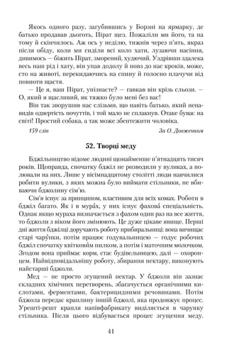Якось одного разу, загубившись у Борзні на ярмарку, де
батько продавав дьоготь, Пірат щез. Пожаліли ми його, та на
тому й скінчилось. Аж ось у неділю, тижнів через п’ять, якраз
після обіду, коли ми сиділи всі коло хати, лузаючи насіння,
дивимось — біжить Пірат, зморений, худючий. Уздрівши здалека
весь наш рід і хату, він упав додолу й повз до нас кроків, може,
сто на животі, перекидаючись на спину й голосно плачучи від
повноти щастя.
— Це я, ваш Пірат, упізнаєте? — гавкав він крізь сльози. —
О, який я щасливий, як тяжко було мені без вас!
Він так зворушив нас слізьми, що навіть батько, який нена�
видів одвертість почуттів, і той мало не сплакнув. Отаке буває на
світі! Простий собака, а так може збентежити чоловіка.
159 слів За О. Довженком
52. Творці меду
Бджільництво відоме людині щонайменше п’ятнадцять тисяч
років. Щоправда, спочатку бджіл не розводили у вуликах, а по�
лювали на них. Лише у вісімнадцятому столітті люди навчилися
робити вулики, з яких можна було виймати стільники, не вби�
ваючи бджолину сім’ю.
Сім’я існує за принципом, властивим для всіх комах. Роботи в
бджіл багато. Як і в мурах, у них існує фахова спеціальність.
Однак якщо мураха визначається з фахом один раз на все життя,
то бджоли з віком його змінюють. Це дуже цікаве явище. Перші
дні життя бджілці доручають роботу прибиральниці: вона вичищає
старі чарунки, потім працює годувальницею — годує робочих
бджіл спочатку квітковим пилком, а потім і маточним молочком.
Згодом вона приймає корм, стає будівельницею, далі — охорон�
цем. Найвідповідальнішу роботу, збирання нектару, виконують
найстарші бджоли.
Мед — не просто згущений нектар. У бджоли він зазнає
складних хімічних перетворень, збагачується органічними ки�
слотами, ферментами, бактерицидними речовинами. Потім
бджола передає краплину іншій бджолі, яка продовжує процес.
Урешті�решт крапля напівфабрикату виділяється в чарунку
стільника. Після цього відбувається процес згущення меду.
41
 