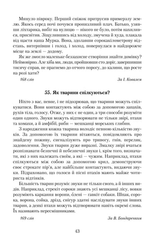 Минуло півроку. Перший сніжок притрусив примерзлу зем�
лю. Якось серед ночі почувся пронизливий плач. Батько, узяв�
ши ліхтарика, вибіг на вулицю — нікого не було, потім нахилив�
ся, присвітив. Зіщулившись від холоду, змучена й худа, плакала
від щастя наша Мурка. Вона, здолавши сорокакілометрову від�
стань, витерпівши і голод, і холод, повернулася в найдорожче
місце на землі — додому.
Як же змогло маленьке беззахисне створіння знайти домівку?
Неймовірно. Але хіба ми, люди, пройшовши сто доріг, завершивши
тисячу справ, не прагнемо до отчого порогу, до калини, що росте
на розі хати?
168 слів За І. Ковалем
55. Як тварини спілкуються?
Ніхто з вас, певне, і не підозрював, що тварини можуть спіл�
куватися. Вони контактують між собою за допомогою запахів,
рухів тіла, голосу. Отже, у них є не один, а три способи розуміти
один одного. Звуки можуть відтворювати не тільки звірі, птахи
та комахи, а й амфібії, риби — мешканці морських глибин.
З народження кожна тварина володіє певною кількістю зву�
ків. За допомогою їх тварини вітаються, повідомляють про
знайдену поживу, сигналізують про тривогу, гнів, переляк,
задоволення. Звуки тварин дуже виразні. Змалку звірі вчаться
розпізнавати безпечні й небезпечні звуки і, крім того, визнача�
ти, які з них належать своїм, а які — чужим. Наприклад, птахи
спілкуються між собою за допомогою крил, демонструючи
своє строкате пір’я, але найбільше контактують, видаючи зву�
ки. Підраховано, що голоси й пісні птахів мають майже чоти�
риста відтінків.
Більшість тварин розуміє звуки не тільки свого, а й інших ви�
дів. Наприклад, стрекіт сороки знають усі мешканці лісу, вовки
розуміють каркання ворони, олені — гавкіт собаки. Шпак, соро�
ка, ворона, сойка, дрізд, снігур здатні наслідувати звуки інших
тварин, а деякі птахи можуть відтворювати навіть окремі слова.
Їх називають пересмішниками.
169 слів За В. Бондаренком
43
 