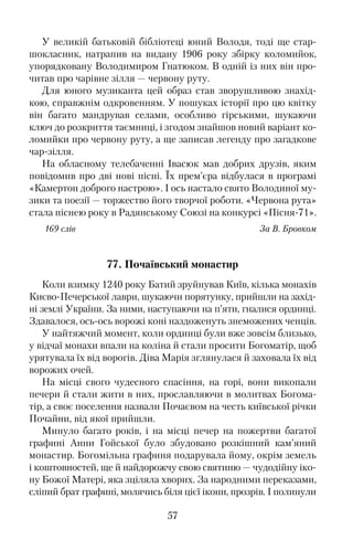 У великій батьковій бібліотеці юний Володя, тоді ще стар�
шокласник, натрапив на видану 1906 року збірку коломийок,
упорядковану Володимиром Гнатюком. В одній із них він про�
читав про чарівне зілля — червону руту.
Для юного музиканта цей образ став зворушливою знахід�
кою, справжнім одкровенням. У пошуках історії про цю квітку
він багато мандрував селами, особливо гірськими, шукаючи
ключ до розкриття таємниці, і згодом знайшов новий варіант ко�
ломийки про червону руту, а ще записав легенду про загадкове
чар�зілля.
На обласному телебаченні Івасюк мав добрих друзів, яким
повідомив про дві нові пісні. Їх прем’єра відбулася в програмі
«Камертон доброго настрою». І ось настало свято Володиної му�
зики та поезії — торжество його творчої роботи. «Червона рута»
стала піснею року в Радянському Союзі на конкурсі «Пісня�71».
169 слів За В. Бровком
77. Почаївський монастир
Коли взимку 1240 року Батий зруйнував Київ, кілька монахів
Києво�Печерської лаври, шукаючи порятунку, прийшли на захід�
ні землі України. За ними, наступаючи на п’яти, гналися ординці.
Здавалося, ось�ось ворожі коні наздоженуть знеможених ченців.
У найтяжчий момент, коли ординці були вже зовсім близько,
у відчаї монахи впали на коліна й стали просити Богоматір, щоб
урятувала їх від ворогів. Діва Марія зглянулася й заховала їх від
ворожих очей.
На місці свого чудесного спасіння, на горі, вони викопали
печери й стали жити в них, прославляючи в молитвах Богома�
тір, а своє поселення назвали Почаєвом на честь київської річки
Почайни, від якої прийшли.
Минуло багато років, і на місці печер на пожертви багатої
графині Анни Гойської було збудовано розкішний кам’яний
монастир. Богомільна графиня подарувала йому, окрім земель
і коштовностей, ще й найдорожчу свою святиню — чудодійну іко�
ну Божої Матері, яка зціляла хворих. За народними переказами,
сліпий брат графині, молячись біля цієї ікони, прозрів. І полинули
57
 