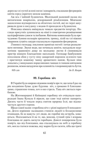 дерев на тлі густої зелені сосон і кипарисів, спалахами феєрверків
квітів серед укритого мохом каміння.
Аж ось і чайний будиночок. Маленький казковий палац під
витонченою покрівлею, декорований різьбленням. Мовчазне
захоплення відтворилося на обличчях гостей, які по черзі зану�
рювали руки в посудину з водою й проходили в будиночок.
Невелика кімната вміщувала чимало предметів інтер’єру. По�
гляди присутніх зупинилися на ніші із симетрично розміщеними
каліграфічним сувоєм та ікебаною. Квіткова композиція була пре�
чудовою: буяння кольорів хризантем, троянд, лілій на тлі ніжних
хмаринок суцвіть сакури спалахувало справжнім феєрверком.
З’явився господар, поклоном привітав гостей і почав розпалю�
вати вогнище. Звуки води, що починала кипіти, нагадували шур�
хотіння травневого дощу по молодому листю й сповнювали
простір кімнати благодатною насолодою. Господар бамбуковим
пензликом збив у густу піну заварений порошок зеленого чаю
і простягнув кожному чашку ароматного напою. Бульки піни
лопались у вишуканих порцелянових чашках із тонким квітковим
розписом, немов нагадуючи про плинність і скороминущість буття.
169 слів За О. Когут
89. Горобина ніч
В Україні було широко відомим повір’я про те, що хоча б раз на
рік неодмінно буває дуже бурлива ніч, з громами й блискави�
цями, страшенно темна, хоч в око стрель. Така ніч зветься горо�
биною.
На Житомирщині й Київщині горобину ніч очікували напе�
редодні Івана Купала й вірили, що саме тоді квітне папороть.
Досить часто її чекали перед святом пророка Іллі, що відзна�
чається другого серпня.
Щодо самої назви «горобина ніч» є різні варіанти її походжен�
ня. Дехто порівнює наляканих стихією людей із беззахисними
пташками, бо ж кажуть: усі люди, як горобці від яструба, хова�
ються. Посилаються й на те, що, мовляв, гучний грім і яскрава
блискавка не дають заснути горобцям. Доволі поширеним було
повір’я, що від блискавки, яка спалахувала на небі в горобину
ніч, могла статися пожежа, яку марно було гасити, хіба що тричі
65
 