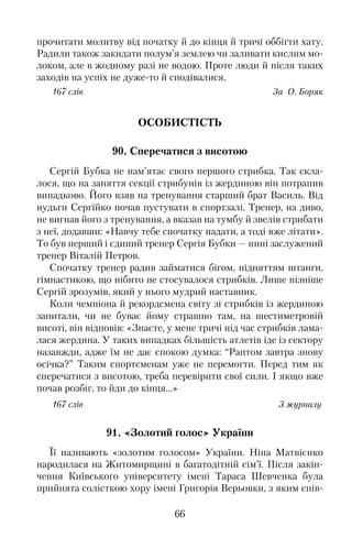 прочитати молитву від початку й до кінця й тричі оббігти хату.
Радили також закидати полум’я землею чи заливати кислим мо�
локом, але в жодному разі не водою. Проте люди й після таких
заходів на успіх не дуже�то й сподівалися.
167 слів За О. Боряк
ОСОБИСТІСТЬ
90. Сперечатися з висотою
Сергій Бубка не пам’ятає свого першого стрибка. Так скла�
лося, що на заняття секції стрибунів із жердиною він потрапив
випадково. Його взяв на тренування старший брат Василь. Від
нудьги Сергійко почав пустувати в спортзалі. Тренер, на диво,
не вигнав його з тренування, а вказав на тумбу й звелів стрибати
з неї, додавши: «Навчу тебе спочатку падати, а тоді вже літати».
То був перший і єдиний тренер Сергія Бубки — нині заслужений
тренер Віталій Петров.
Спочатку тренер радив займатися бігом, підняттям штанги,
гімнастикою, що нібито не стосувалося стрибків. Лише пізніше
Сергій зрозумів, який у нього мудрий наставник.
Коли чемпіона й рекордсмена світу зі стрибків із жердиною
запитали, чи не буває йому страшно там, на шестиметровій
висоті, він відповів: «Знаєте, у мене тричі під час стрибків лама�
лася жердина. У таких випадках більшість атлетів іде із сектору
назавжди, адже їм не дає спокою думка: “Раптом завтра знову
осічка?” Таким спортсменам уже не перемогти. Перед тим як
сперечатися з висотою, треба перевірити свої сили. І якщо вже
почав розбіг, то йди до кінця…»
167 слів З журналу
91. «Золотий голос» України
Її називають «золотим голосом» України. Ніна Матвієнко
народилася на Житомирщині в багатодітній сім’ї. Після закін�
чення Київського університету імені Тараса Шевченка була
прийнята солісткою хору імені Григорія Верьовки, з яким спів�
66
 